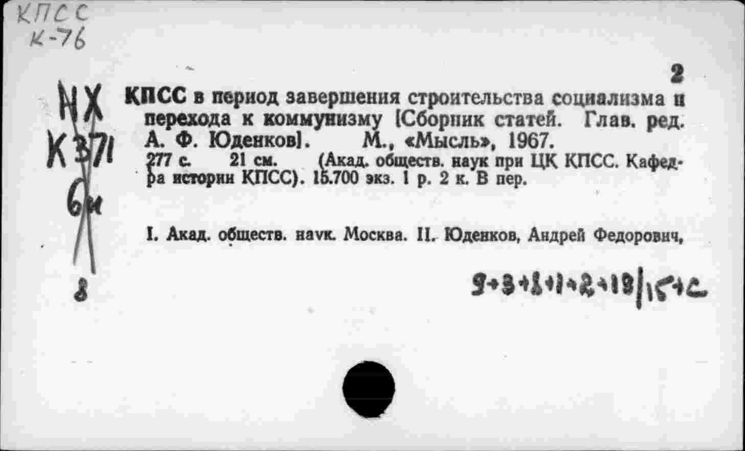 ﻿КПСС
К-7&
. " 2
I V КПСС в период завершения строительства социализма и перехода к коммунизму (Сборник статей. Глав. ред. А. Ф. Юденков). М., «Мысль», 1967.
А/»	277 с. 21 см. (Акад, обществ, наук при ЦК КПСС. Кафед-
ра истории КПСС). 15.700 экз. 1 р. 2 к. В пер.
/I I. Акад, обществ, наук. Москва. II. Юденков, Андрей Федорович,